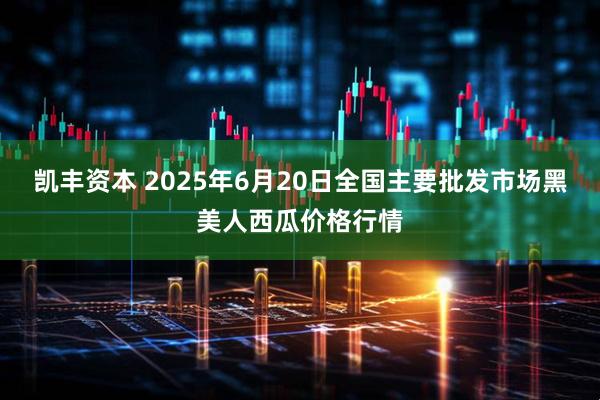 凯丰资本 2025年6月20日全国主要批发市场黑美人西瓜价格行情