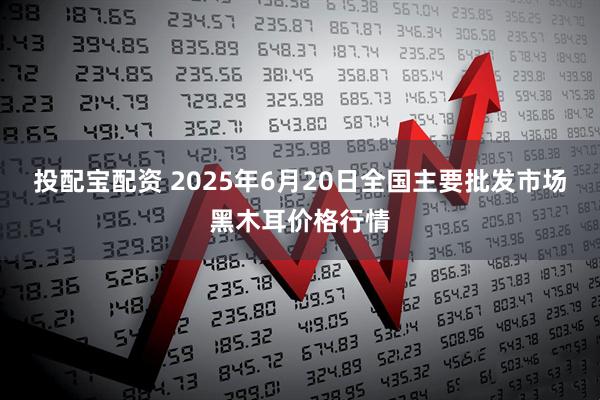 投配宝配资 2025年6月20日全国主要批发市场黑木耳价格行情