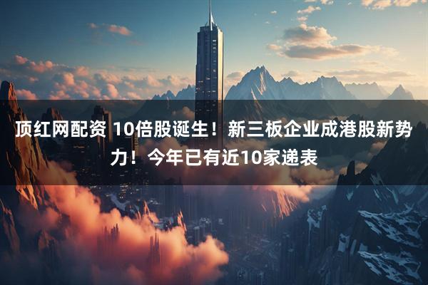 顶红网配资 10倍股诞生！新三板企业成港股新势力！今年已有近10家递表