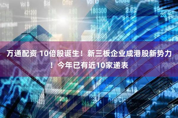 万通配资 10倍股诞生！新三板企业成港股新势力！今年已有近10家递表