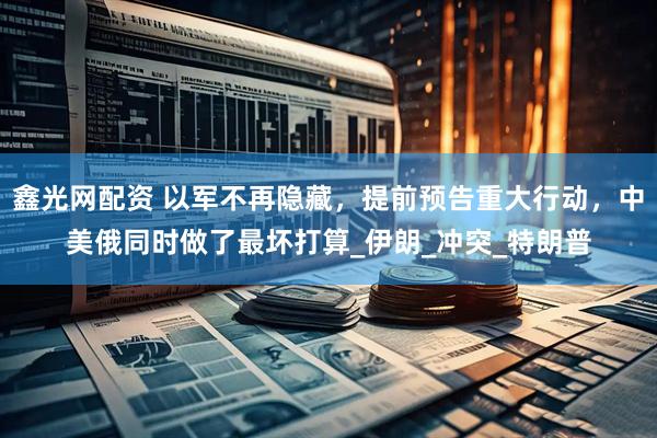 鑫光网配资 以军不再隐藏，提前预告重大行动，中美俄同时做了最坏打算_伊朗_冲突_特朗普