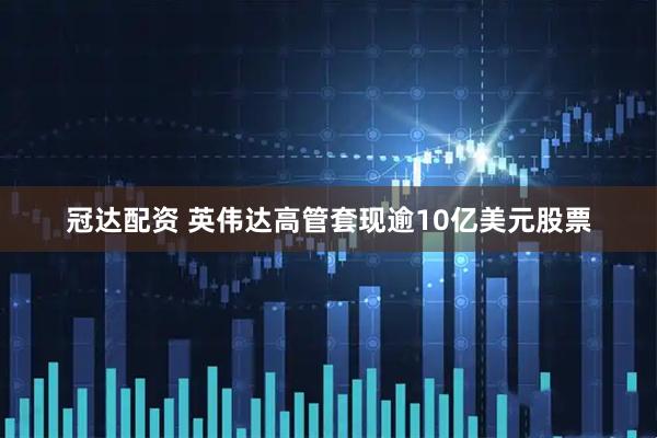 冠达配资 英伟达高管套现逾10亿美元股票