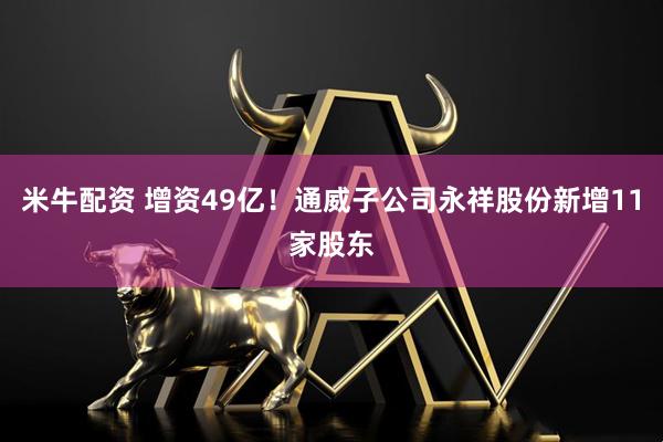 米牛配资 增资49亿！通威子公司永祥股份新增11家股东