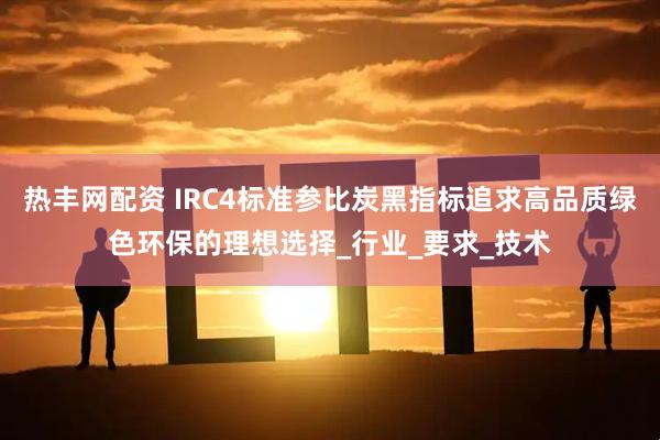 热丰网配资 IRC4标准参比炭黑指标追求高品质绿色环保的理想选择_行业_要求_技术