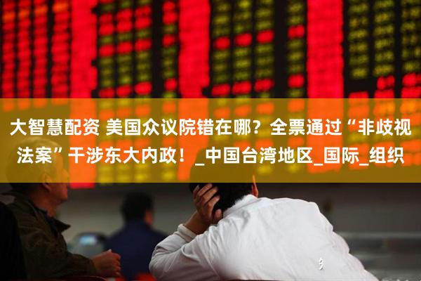 大智慧配资 美国众议院错在哪？全票通过“非歧视法案”干涉东大内政！_中国台湾地区_国际_组织