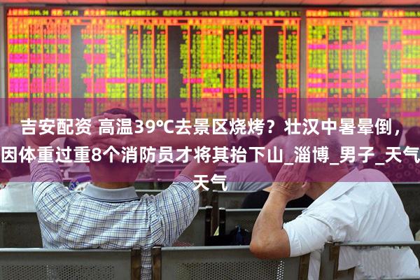 吉安配资 高温39℃去景区烧烤？壮汉中暑晕倒，因体重过重8个消防员才将其抬下山_淄博_男子_天气