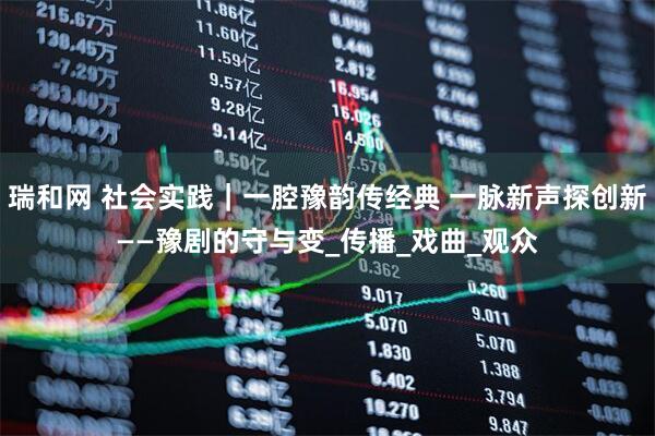 瑞和网 社会实践｜一腔豫韵传经典 一脉新声探创新——豫剧的守与变_传播_戏曲_观众