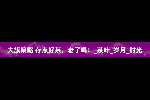 大旗策略 存点好茶，老了喝！_茶叶_岁月_时光