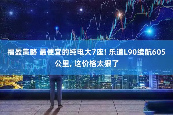 福盈策略 最便宜的纯电大7座! 乐道L90续航605公里, 这价格太狠了
