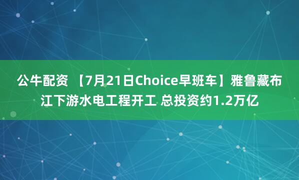 公牛配资 【7月21日Choice早班车】雅鲁藏布江下游水电工程开工 总投资约1.2万亿