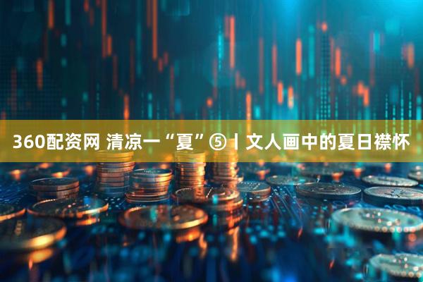 360配资网 清凉一“夏”⑤丨文人画中的夏日襟怀
