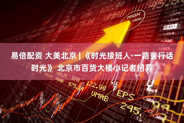 易倍配资 大美北京 | 《时光接班人·一路童行话时光》 北京市百货大楼小记者招募