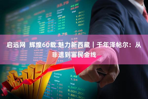 启远网  辉煌60载 魅力新西藏｜千年泽帖尔：从非遗到富民金线