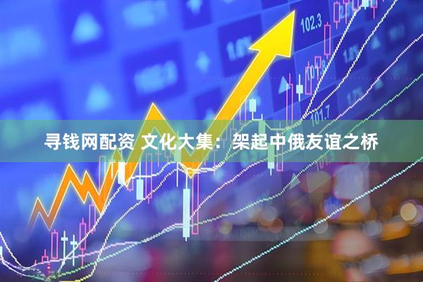 寻钱网配资 文化大集：架起中俄友谊之桥