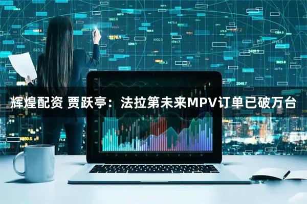 辉煌配资 贾跃亭：法拉第未来MPV订单已破万台