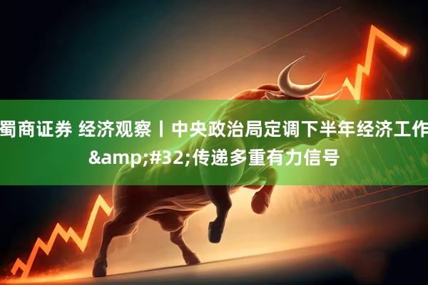 蜀商证券 经济观察丨中央政治局定调下半年经济工作&#32;传递多重有力信号
