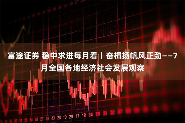 富途证券 稳中求进每月看丨奋楫扬帆风正劲——7月全国各地经济社会发展观察