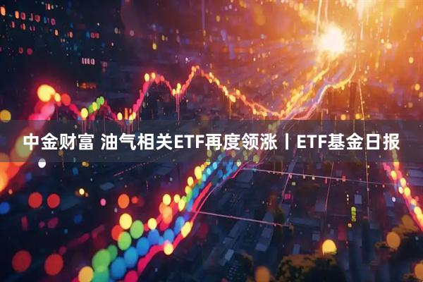 中金财富 油气相关ETF再度领涨丨ETF基金日报