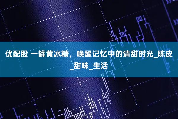 优配股 一罐黄冰糖，唤醒记忆中的清甜时光_陈皮_甜味_生活