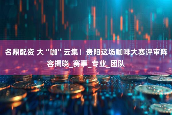 名鼎配资 大“咖”云集！贵阳这场咖啡大赛评审阵容揭晓_赛事_专业_团队