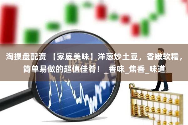 淘操盘配资 【家庭美味】洋葱炒土豆，香嫩软糯，简单易做的超值佳肴！_香味_焦香_味道