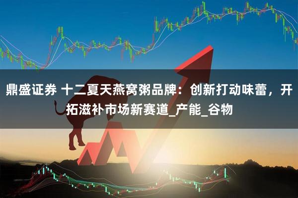鼎盛证券 十二夏天燕窝粥品牌：创新打动味蕾，开拓滋补市场新赛道_产能_谷物