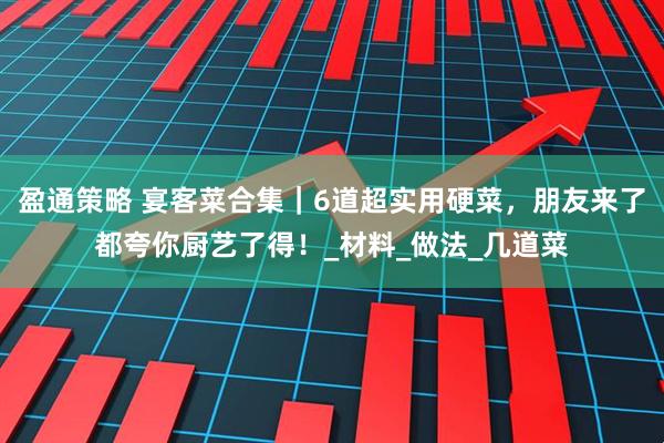 盈通策略 宴客菜合集｜6道超实用硬菜，朋友来了都夸你厨艺了得！_材料_做法_几道菜