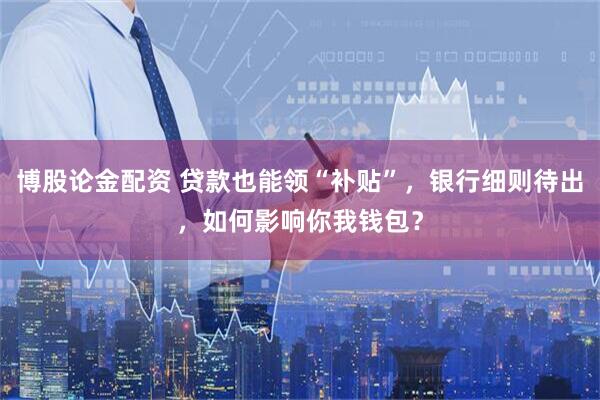 博股论金配资 贷款也能领“补贴”，银行细则待出，如何影响你我钱包？