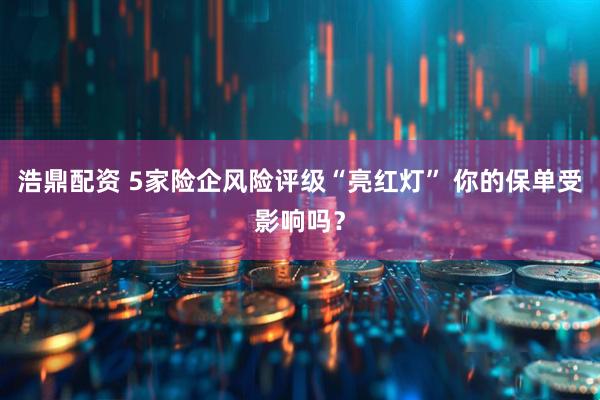 浩鼎配资 5家险企风险评级“亮红灯” 你的保单受影响吗？