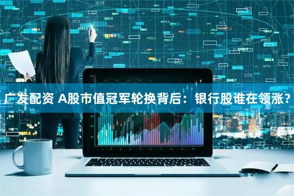 广发配资 A股市值冠军轮换背后：银行股谁在领涨？