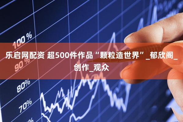乐启网配资 超500件作品“颗粒造世界”_郁欣阁_创作_观众