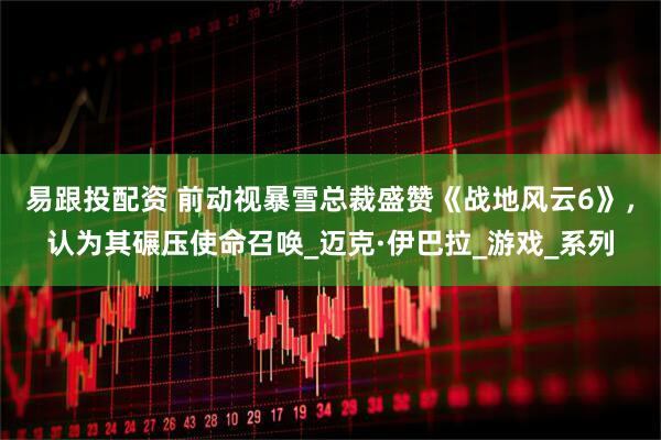 易跟投配资 前动视暴雪总裁盛赞《战地风云6》，认为其碾压使命召唤_迈克·伊巴拉_游戏_系列