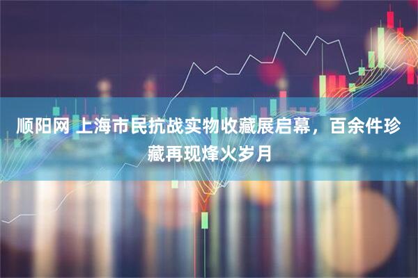 顺阳网 上海市民抗战实物收藏展启幕，百余件珍藏再现烽火岁月