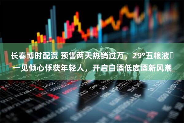 长春博时配资 预售两天热销过万，29°五粮液・一见倾心俘获年轻人，开启白酒低度酒新风潮