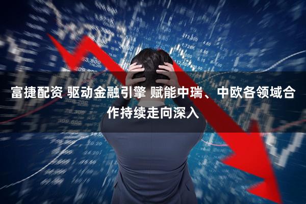 富捷配资 驱动金融引擎 赋能中瑞、中欧各领域合作持续走向深入