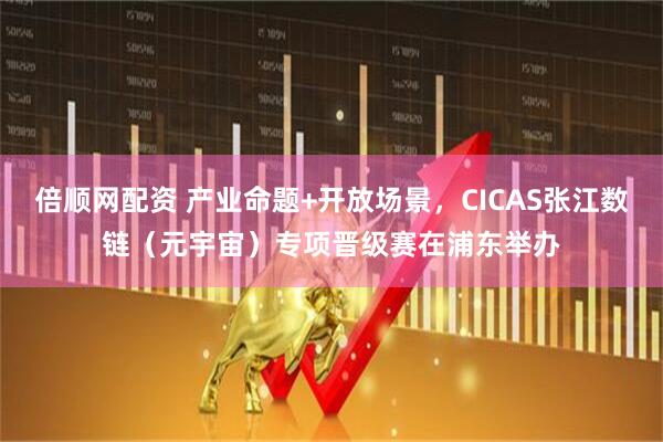 倍顺网配资 产业命题+开放场景，CICAS张江数链（元宇宙）专项晋级赛在浦东举办