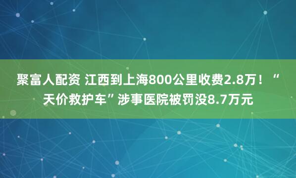 聚富人配资 江西到上海800公里收费2.8万！“天价救护车”涉事医院被罚没8.7万元