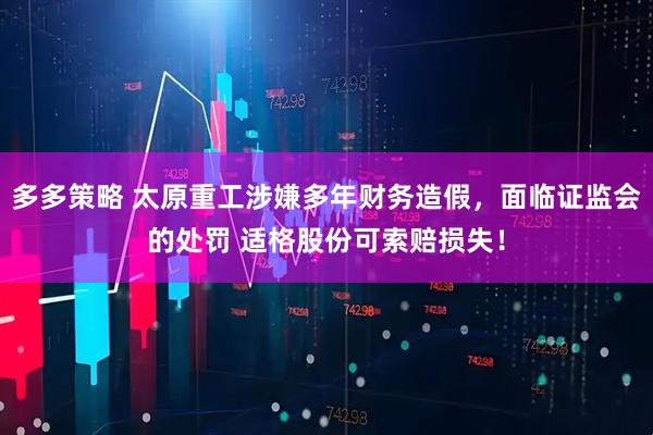 多多策略 太原重工涉嫌多年财务造假，面临证监会的处罚 适格股份可索赔损失！