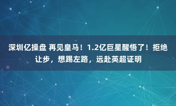 深圳亿操盘 再见皇马！1.2亿巨星醒悟了！拒绝让步，想踢左路，远赴英超证明