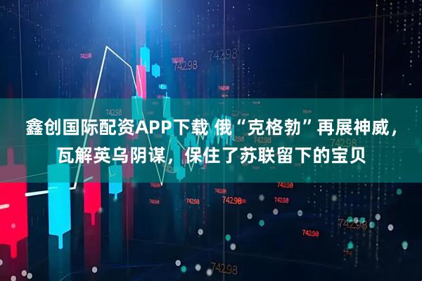 鑫创国际配资APP下载 俄“克格勃”再展神威，瓦解英乌阴谋，保住了苏联留下的宝贝