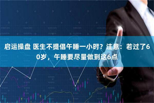启运操盘 医生不提倡午睡一小时？注意：若过了60岁，午睡要尽量做到这6点
