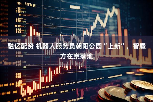 融亿配资 机器人服务员朝阳公园“上新”，智魔方在京落地