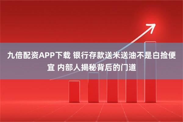 九倍配资APP下载 银行存款送米送油不是白捡便宜 内部人揭秘背后的门道