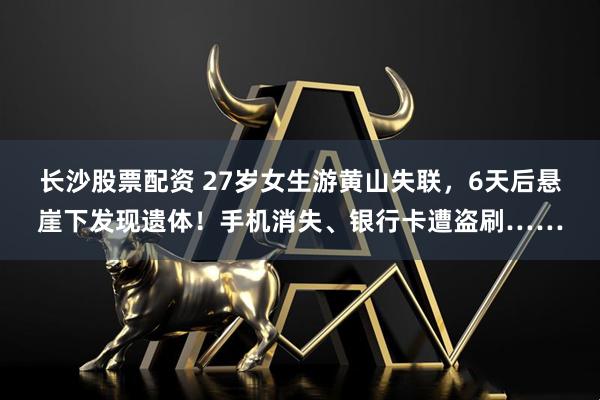 长沙股票配资 27岁女生游黄山失联，6天后悬崖下发现遗体！手机消失、银行卡遭盗刷……
