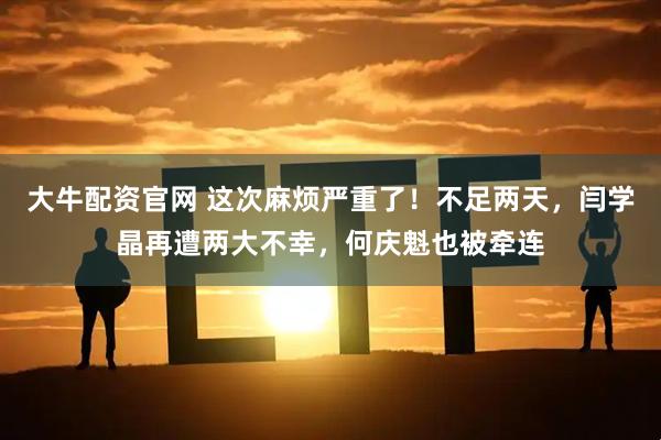 大牛配资官网 这次麻烦严重了！不足两天，闫学晶再遭两大不幸，何庆魁也被牵连