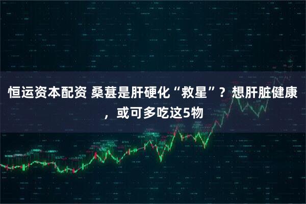 恒运资本配资 桑葚是肝硬化“救星”？想肝脏健康，或可多吃这5物