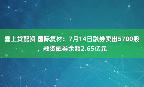 塞上贷配资 国际复材：7月14日融券卖出5700股，融资融券余额2.65亿元