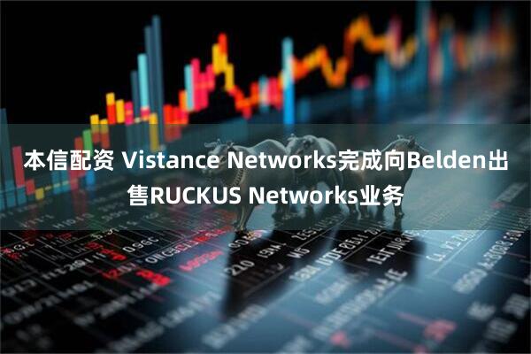 本信配资 Vistance Networks完成向Belden出售RUCKUS Networks业务