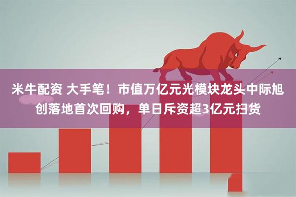 米牛配资 大手笔！市值万亿元光模块龙头中际旭创落地首次回购，单日斥资超3亿元扫货